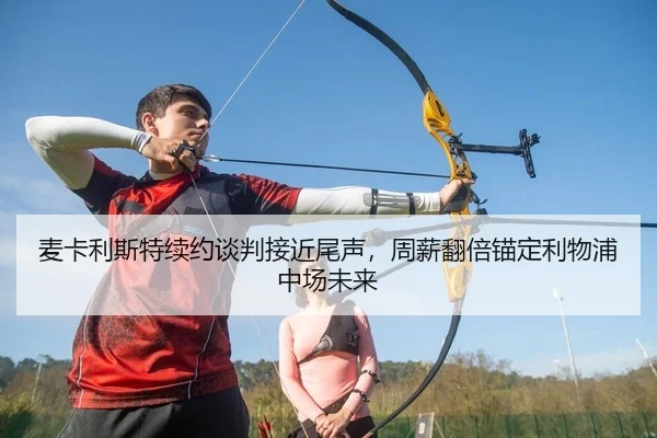 麦卡利斯特续约谈判接近尾声，周薪翻倍锚定利物浦中场未来